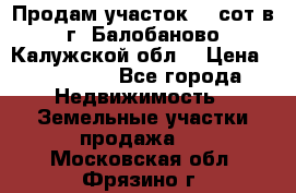 Продам участок 12 сот в г. Балобаново Калужской обл. › Цена ­ 850 000 - Все города Недвижимость » Земельные участки продажа   . Московская обл.,Фрязино г.